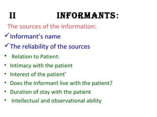 II Informants:
The sources of the information:
Informant’s name
The reliability of the sources
• Relation to Patient:
• Intimacy with the patient
• Interest of the patient’
• Does the Informant live with the patient?
• Duration of stay with the patient
• Intellectual and observational ability
 