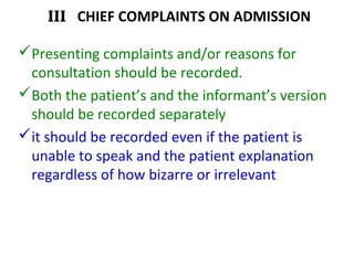 III CHIEF COMPLAINTS ON ADMISSION
Presenting complaints and/or reasons for
consultation should be recorded.
Both the patient’s and the informant’s version
should be recorded separately
it should be recorded even if the patient is
unable to speak and the patient explanation
regardless of how bizarre or irrelevant
 