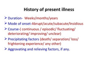 History of present illness
 Duration- Weeks/months/years
 Mode of onset-Abrupt/acute/subacute/Insidious
 Course-( continuous / episodic/ fluctuating/
deteriorating/ improving/ unclear)
 Precipitating factors (death/ separation/ loss/
frightening experience/ any other)
 Aggravating and relieving factors, if any.
 