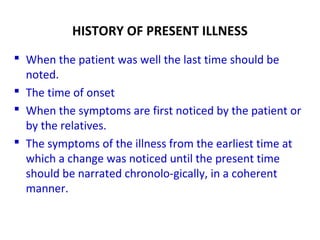 HISTORY OF PRESENT ILLNESS
 When the patient was well the last time should be
noted.
 The time of onset
 When the symptoms are first noticed by the patient or
by the relatives.
 The symptoms of the illness from the earliest time at
which a change was noticed until the present time
should be narrated chronolo-gically, in a coherent
manner.
 