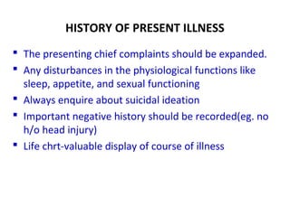 HISTORY OF PRESENT ILLNESS
 The presenting chief complaints should be expanded.
 Any disturbances in the physiological functions like
sleep, appetite, and sexual functioning
 Always enquire about suicidal ideation
 Important negative history should be recorded(eg. no
h/o head injury)
 Life chrt-valuable display of course of illness
 
