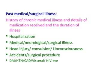 Past medical/surgical illness:
History of chronic medical illness and details of
medication received and the duration of
illness
 Hospitalization
 Medical/neurological/surgical illness
 Head injury/ convulsion/ Unconsciousness
 Accidents/surgical procedure
 DM/HTN/CAD/Visceral/ HIV +ve
 