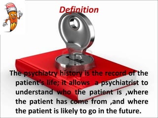 Definition
The psychiatry history is the record of the
patient’s life; it allows a psychiatrist to
understand who the patient is ,where
the patient has come from ,and where
the patient is likely to go in the future.
 