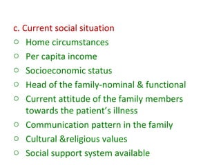 c. Current social situation
o Home circumstances
o Per capita income
o Socioeconomic status
o Head of the family-nominal & functional
o Current attitude of the family members
towards the patient’s illness
o Communication pattern in the family
o Cultural &religious values
o Social support system available
 