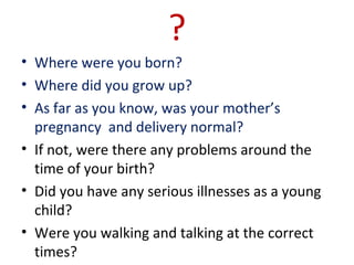 ?
• Where were you born?
• Where did you grow up?
• As far as you know, was your mother’s
pregnancy and delivery normal?
• If not, were there any problems around the
time of your birth?
• Did you have any serious illnesses as a young
child?
• Were you walking and talking at the correct
times?
 