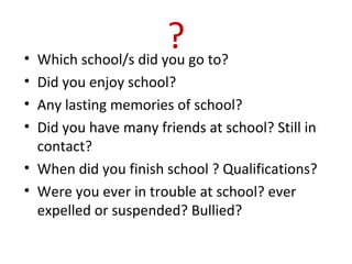 ?• Which school/s did you go to?
• Did you enjoy school?
• Any lasting memories of school?
• Did you have many friends at school? Still in
contact?
• When did you finish school ? Qualifications?
• Were you ever in trouble at school? ever
expelled or suspended? Bullied?
 