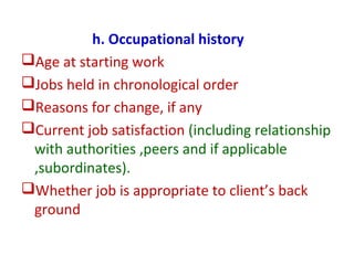 h. Occupational history
Age at starting work
Jobs held in chronological order
Reasons for change, if any
Current job satisfaction (including relationship
with authorities ,peers and if applicable
,subordinates).
Whether job is appropriate to client’s back
ground
 
