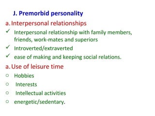 J. Premorbid personality
a.Interpersonal relationships
 Interpersonal relationship with family members,
friends, work-mates and superiors
 Introverted/extraverted
 ease of making and keeping social relations.
a.Use of leisure time
o Hobbies
o Interests
o Intellectual activities
o energetic/sedentary.
 