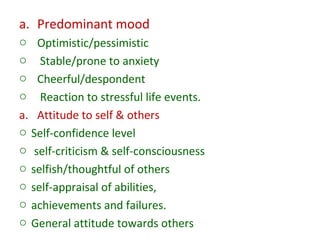 a. Predominant mood
o Optimistic/pessimistic
o Stable/prone to anxiety
o Cheerful/despondent
o Reaction to stressful life events.
a. Attitude to self & others
o Self-confidence level
o self-criticism & self-consciousness
o selfish/thoughtful of others
o self-appraisal of abilities,
o achievements and failures.
o General attitude towards others
 