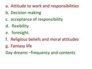 a. Attitude to work and responsibilities
b. Decision making
c. acceptance of responsibility
d. flexibility
e. foresight.
f. Religious beliefs and moral attitudes
g. Fantasy life
Day dreams –frequency and contents
 