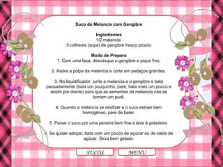Suco de Melancia com Gengibre
Ingredientes
1/2 melancia
3 colheres (sopa) de gengibre fresco picado
Modo de Preparo
1. Com uma faca, descasque o gengibre e pique fino.
2. Retire a polpa da melancia e corte em pedaços grandes.
3. No liquidificador, junte a melancia e o gengibre e bata
pausadamente (bata um pouquinho, pare, bata mais um pouco e
assim por diante) para que as sementes da melancia não se
tornem um purê.
4. Quando a melancia se desfizer e o suco estiver bem
homogêneo, pare de bater.
5. Passe o suco por uma peneira bem fina e leve à geladeira.
6. Se quiser adoçar, bata com um pouco de açúcar ou de calda de
açúcar. Sirva bem gelado.
MENUSUCOS
 