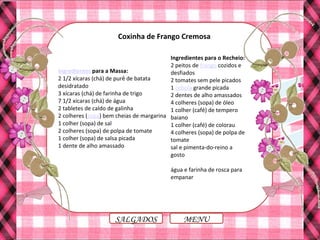 MENUSALGADOS
Coxinha de Frango Cremosa
Ingredientes para a Massa:
2 1/2 xícaras (chá) de purê de batata
desidratado
3 xícaras (chá) de farinha de trigo
7 1/2 xícaras (chá) de água
2 tabletes de caldo de galinha
2 colheres (sopa) bem cheias de margarina
1 colher (sopa) de sal
2 colheres (sopa) de polpa de tomate
1 colher (sopa) de salsa picada
1 dente de alho amassado
Ingredientes para o Recheio:
2 peitos de frango cozidos e
desfiados
2 tomates sem pele picados
1 cebola grande picada
2 dentes de alho amassados
4 colheres (sopa) de óleo
1 colher (café) de tempero
baiano
1 colher (café) de colorau
4 colheres (sopa) de polpa de
tomate
sal e pimenta-do-reino a
gosto
água e farinha de rosca para
empanar
 