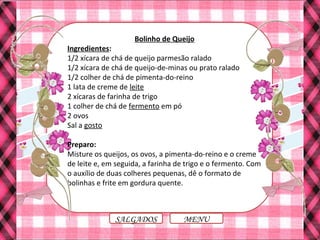 Bolinho de Queijo
Ingredientes:
1/2 xícara de chá de queijo parmesão ralado
1/2 xícara de chá de queijo-de-minas ou prato ralado
1/2 colher de chá de pimenta-do-reino
1 lata de creme de leite
2 xícaras de farinha de trigo
1 colher de chá de fermento em pó
2 ovos
Sal a gosto
Preparo:
Misture os queijos, os ovos, a pimenta-do-reino e o creme
de leite e, em seguida, a farinha de trigo e o fermento. Com
o auxílio de duas colheres pequenas, dê o formato de
bolinhas e frite em gordura quente.
MENUSALGADOS
 