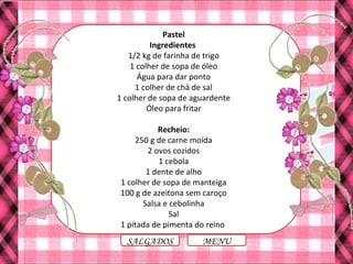 MENUSALGADOS
Pastel
Ingredientes
1/2 kg de farinha de trigo
1 colher de sopa de óleo
Água para dar ponto
1 colher de chá de sal
1 colher de sopa de aguardente
Óleo para fritar
Recheio:
250 g de carne moída
2 ovos cozidos
1 cebola
1 dente de alho
1 colher de sopa de manteiga
100 g de azeitona sem caroço
Salsa e cebolinha
Sal
1 pitada de pimenta do reino
 