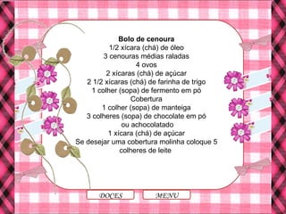 Bolo de cenoura
1/2 xícara (chá) de óleo
3 cenouras médias raladas
4 ovos
2 xícaras (chá) de açúcar
2 1/2 xícaras (chá) de farinha de trigo
1 colher (sopa) de fermento em pó
Cobertura
1 colher (sopa) de manteiga
3 colheres (sopa) de chocolate em pó
ou achocolatado
1 xícara (chá) de açúcar
Se desejar uma cobertura molinha coloque 5
colheres de leite
MENUDOCES
 