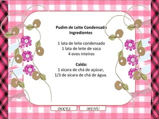 Pudim de Leite Condensado
Ingredientes
1 lata de leite condensado
1 lata de leite de vaca
4 ovos inteiros
Calda:
1 xícara de chá de açúcar,
1/3 de xícara de chá de água.
MENUDOCES
 