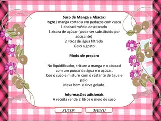 Suco de Manga e Abacaxi
Ingre1 manga cortada em pedaços com casca
1 abacaxi médio descascado
1 xícara de açúcar (pode ser substituído por
adoçante)
2 litros de água filtrada
Gelo a gosto
Modo de preparo
No liquidificador, triture a manga e o abacaxi
com um pouco de água e o açúcar.
Coe o suco e misture com o restante de água e
gelo.
Mexa bem e sirva gelado.
Informações adicionais
A receita rende 2 litros e meio de suco
MENUSUCOS
 