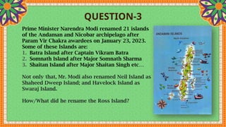 QUESTION-3
Prime Minister Narendra Modi renamed 21 islands
of the Andaman and Nicobar archipelago after
Param Vir Chakra awardees on January 23, 2023.
Some of these Islands are:
1. Batra Island after Captain Vikram Batra
2. Somnath Island after Major Somnath Sharma
3. Shaitan Island after Major Shaitan Singh etc…
Not only that, Mr. Modi also renamed Neil Island as
Shaheed Dweep Island; and Havelock Island as
Swaraj Island.
How/What did he rename the Ross Island?
 