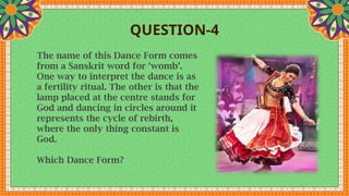 QUESTION-4
The name of this Dance Form comes
from a Sanskrit word for ‘womb’.
One way to interpret the dance is as
a fertility ritual. The other is that the
lamp placed at the centre stands for
God and dancing in circles around it
represents the cycle of rebirth,
where the only thing constant is
God.
Which Dance Form?
 