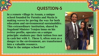 QUESTION-5
In a remote village in Assam, a unique
school founded by Parmita and Mazin is
making waves by paving the way for both
education and environmental sustainability.
This extraordinary institution, shared by
Nagaland Minister Temjen Imna on his
twitter profile, operates on a unique
principle: students pay their tuition fees not
in cash but with X . These X, often seen as a
danger to the environment, are transformed
into a valuable resource.
What is the unique school fee?
 