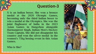 Question-3
X is an Indian boxer. She won a bronze
medal at the 2020 Olympic Games,
becoming only the third Indian boxer to
win a medal at the Olympics. She was the
joint flagbearer of India in the 2023
Asian Games in Hangzhou alongside
Harmanpreet Singh, Indian Men’s Hockey
Team Captain. She did not disappoint his
country and won the silver medal in the
women's 75kg boxing event in this Asian
Games.
Who is She?
 