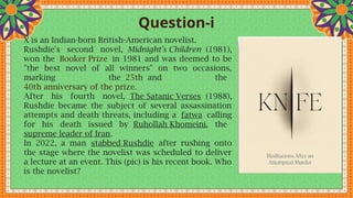Question-i
X is an Indian-born British-American novelist.
Rushdie's second novel, Midnight's Children (1981),
won the Booker Prize in 1981 and was deemed to be
"the best novel of all winners" on two occasions,
marking the 25th and the
40th anniversary of the prize.
After his fourth novel, The Satanic Verses (1988),
Rushdie became the subject of several assassination
attempts and death threats, including a fatwa calling
for his death issued by Ruhollah Khomeini, the
supreme leader of Iran.
In 2022, a man stabbed Rushdie after rushing onto
the stage where the novelist was scheduled to deliver
a lecture at an event. This (pic) is his recent book. Who
is the novelist?
 