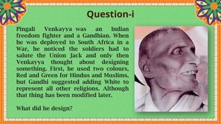 Question-i
Pingali Venkayya was an Indian
freedom fighter and a Gandhian. When
he was deployed to South Africa in a
War, he noticed the soldiers had to
salute the Union Jack and only then
Venkayya thought about designing
something. First, he used two colours,
Red and Green for Hindus and Muslims,
but Gandhi suggested adding White to
represent all other religions. Although
that thing has been modified later.
What did he design?
 