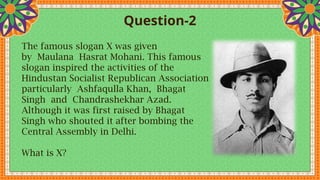 Question-2
The famous slogan X was given
by Maulana Hasrat Mohani. This famous
slogan inspired the activities of the
Hindustan Socialist Republican Association
particularly Ashfaqulla Khan, Bhagat
Singh and Chandrashekhar Azad.
Although it was first raised by Bhagat
Singh who shouted it after bombing the
Central Assembly in Delhi.
What is X?
 