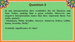 Question-3
In one interpretation they symbolize the six Shastras and
four Vedas, making him a great scholar. However, one
negative interpretation states that they represent these Ten
traits, namely:
“Ahamkara, Moha, Krodha, Anyaya, Amanvta, Irshya, Lobha,
Kama, Swartha, Meda.”
Symbolic significance of what?
 