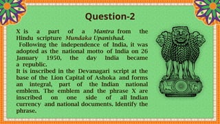 Question-2
X is a part of a Mantra from the
Hindu scripture Mundaka Upanishad.
Following the independence of India, it was
adopted as the national motto of India on 26
January 1950, the day India became
a republic.
It is inscribed in the Devanagari script at the
base of the Lion Capital of Ashoka and forms
an integral, part of the Indian national
emblem. The emblem and the phrase X are
inscribed on one side of all Indian
currency and national documents. Identify the
phrase.
 