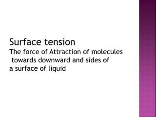 Surface tension 
The force of Attraction of molecules 
towards downward and sides of 
a surface of liquid 
 