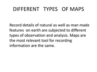 DIFFERENT TYPES OF MAPS
Record details of natural as well as man made
features on earth are subjected to different
types of observation and analysis. Maps are
the most relevant tool for recording
information are the same.
