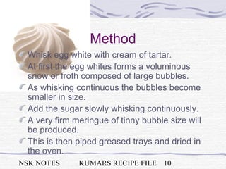 NSK NOTES KUMARS RECIPE FILE 10
Method
Whisk egg white with cream of tartar.
At first the egg whites forms a voluminous
snow or froth composed of large bubbles.
As whisking continuous the bubbles become
smaller in size.
Add the sugar slowly whisking continuously.
A very firm meringue of tinny bubble size will
be produced.
This is then piped greased trays and dried in
the oven.
 