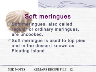 NSK NOTES KUMARS RECIPE FILE 12
Soft meringues
Soft meringues, also called
regular or ordinary meringues,
are uncooked.
Soft meringue is used to top pies
and in the dessert known as
Floating Island
 