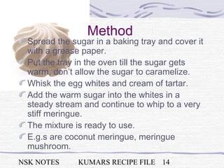 NSK NOTES KUMARS RECIPE FILE 14
Method
Spread the sugar in a baking tray and cover it
with a grease paper.
Put the tray in the oven till the sugar gets
warm, don’t allow the sugar to caramelize.
Whisk the egg whites and cream of tartar.
Add the warm sugar into the whites in a
steady stream and continue to whip to a very
stiff meringue.
The mixture is ready to use.
E.g.s are coconut meringue, meringue
mushroom.
 