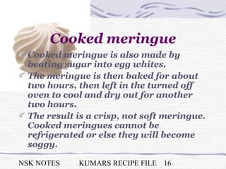 NSK NOTES KUMARS RECIPE FILE 16
Cooked meringue
Cooked meringue is also made by
beating sugar into egg whites.
The meringue is then baked for about
two hours, then left in the turned off
oven to cool and dry out for another
two hours.
The result is a crisp, not soft meringue.
Cooked meringues cannot be
refrigerated or else they will become
soggy.
 