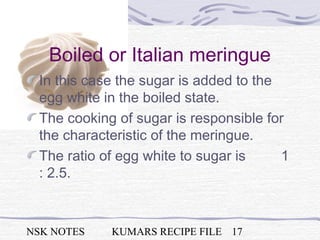 NSK NOTES KUMARS RECIPE FILE 17
Boiled or Italian meringue
In this case the sugar is added to the
egg white in the boiled state.
The cooking of sugar is responsible for
the characteristic of the meringue.
The ratio of egg white to sugar is 1
: 2.5.
 