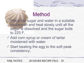 NSK NOTES KUMARS RECIPE FILE 18
Method
Place the sugar and water in a suitable
sauce pan and heat slowly until all the
sugar is dissolved and the sugar boils
to 225 F.
Add corn syrup or cream of tartar
moistened with water.
Start beating the egg to the soft peak
consistency.
 