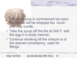 NSK NOTES KUMARS RECIPE FILE 19
If the whipping is commenced too soon
the whites will be whipped too much
and may curdle.
Take the syrup off the fire at 245 F. add
the egg in a study manner.
Continue whisking till the mixture is of
the desired consistency, used for
fillings.
 