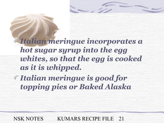 NSK NOTES KUMARS RECIPE FILE 21
Italian meringue incorporates a
hot sugar syrup into the egg
whites, so that the egg is cooked
as it is whipped.
Italian meringue is good for
topping pies or Baked Alaska
 