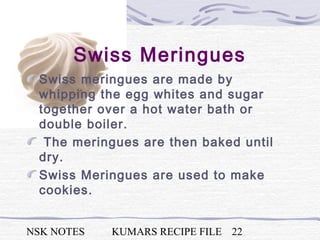 NSK NOTES KUMARS RECIPE FILE 22
Swiss Meringues
Swiss meringues are made by
whipping the egg whites and sugar
together over a hot water bath or
double boiler.
The meringues are then baked until
dry.
Swiss Meringues are used to make
cookies.
 