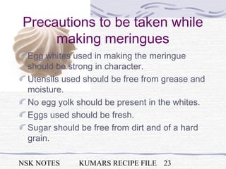 NSK NOTES KUMARS RECIPE FILE 23
Precautions to be taken while
making meringues
Egg whites used in making the meringue
should be strong in character.
Utensils used should be free from grease and
moisture.
No egg yolk should be present in the whites.
Eggs used should be fresh.
Sugar should be free from dirt and of a hard
grain.
 