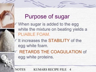 NSK NOTES KUMARS RECIPE FILE 4
Purpose of sugar
When sugar is added to the egg
white the mixture on beating yields a
PLIABLE FOAM.
It increases the STABILITY of the
egg white foam.
RETARDS THE COAGULATION of
egg white proteins.
 
