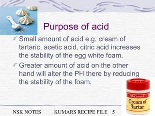 NSK NOTES KUMARS RECIPE FILE 5
Purpose of acid
Small amount of acid e.g. cream of
tartaric, acetic acid, citric acid increases
the stability of the egg white foam.
Greater amount of acid on the other
hand will alter the PH there by reducing
the stability of the foam.
 