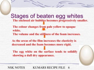 NSK NOTES KUMARS RECIPE FILE 6
As the areas of the film increases the elasticity is
decreased and the foam becomes more rigid.
Stages of beaten egg whites
The enclosed air bubbles becomes progressively smaller.
The colour changes from pale yellow to opaque
white.
The volume and the stiffness of the foam increases.
The egg white on the surface tends to solidify
showing a dull dry appearance.
 