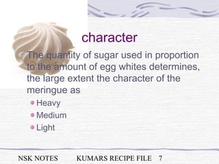 NSK NOTES KUMARS RECIPE FILE 7
character
The quantity of sugar used in proportion
to the amount of egg whites determines,
the large extent the character of the
meringue as
Heavy
Medium
Light
 