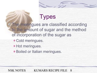 NSK NOTES KUMARS RECIPE FILE 8
Types
The meringues are classified according
to the amount of sugar and the method
of incorporation of the sugar as
Cold meringues.
Hot meringues.
Boiled or Italian meringues.
 