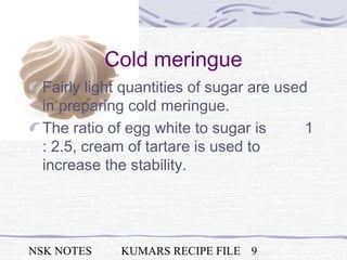 NSK NOTES KUMARS RECIPE FILE 9
Cold meringue
Fairly light quantities of sugar are used
in preparing cold meringue.
The ratio of egg white to sugar is 1
: 2.5, cream of tartare is used to
increase the stability.
 