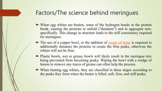 Factors/The science behind meringues
 When egg whites are beaten, some of the hydrogen bonds in the protein
break, causing the proteins to unfold ("denature") and to aggregate non-
specifically. This change in structure leads to the stiff consistency required
for meringues.
 The use of a copper bowl, or the addition of cream of tartar is required to
additionally denature the proteins to create the firm peaks, otherwise the
whites will not be firm.
 Plastic bowls, wet or greasy bowls will likely result in the meringue mix
being prevented from becoming peaky. Wiping the bowl with a wedge of
lemon to remove any traces of grease can often help the process.
 When beating egg whites, they are classified in three stages according to
the peaks they form when the beater is lifted: soft, firm, and stiff peaks.
 