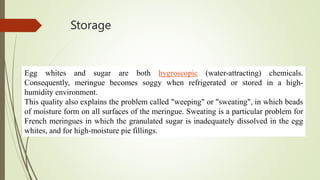 Storage
Egg whites and sugar are both hygroscopic (water-attracting) chemicals.
Consequently, meringue becomes soggy when refrigerated or stored in a high-
humidity environment.
This quality also explains the problem called "weeping" or "sweating", in which beads
of moisture form on all surfaces of the meringue. Sweating is a particular problem for
French meringues in which the granulated sugar is inadequately dissolved in the egg
whites, and for high-moisture pie fillings.
 
